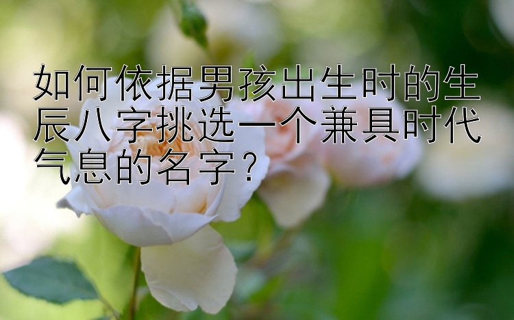 如何依据男孩出生时的生辰八字挑选一个兼具时代气息的名字？