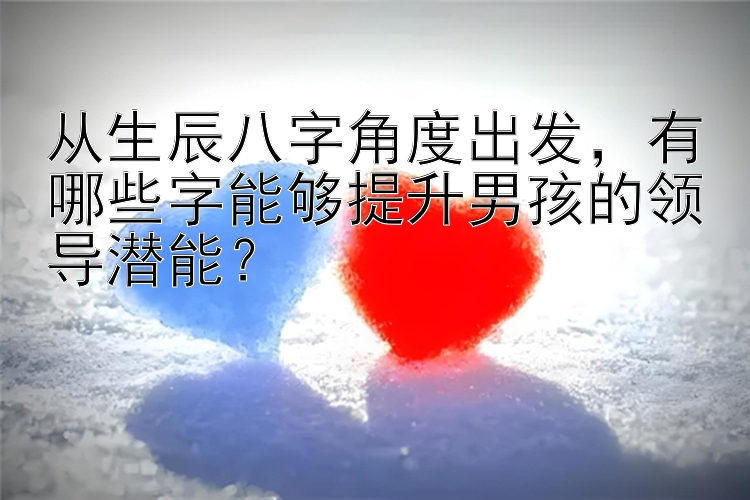 从生辰八字角度出发，有哪些字能够提升男孩的领导潜能？