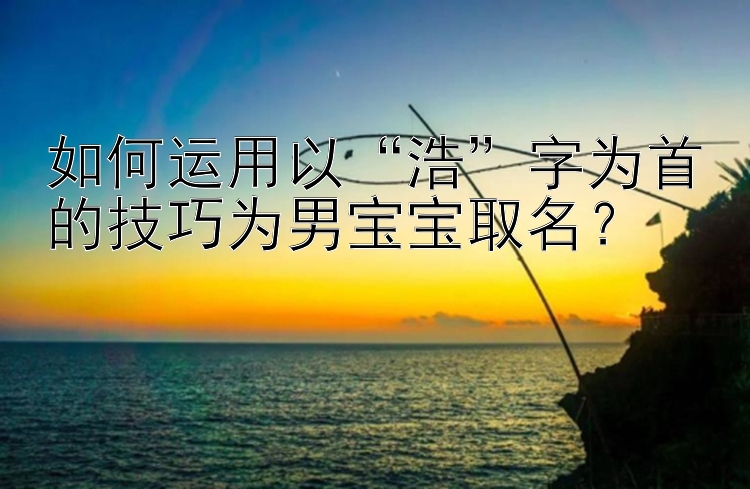 如何运用以“浩”字为首的技巧为男宝宝取名？