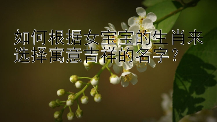 如何根据女宝宝的生肖来选择寓意吉祥的名字？