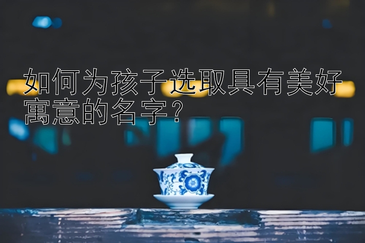 如何为孩子选取具有美好寓意的名字？