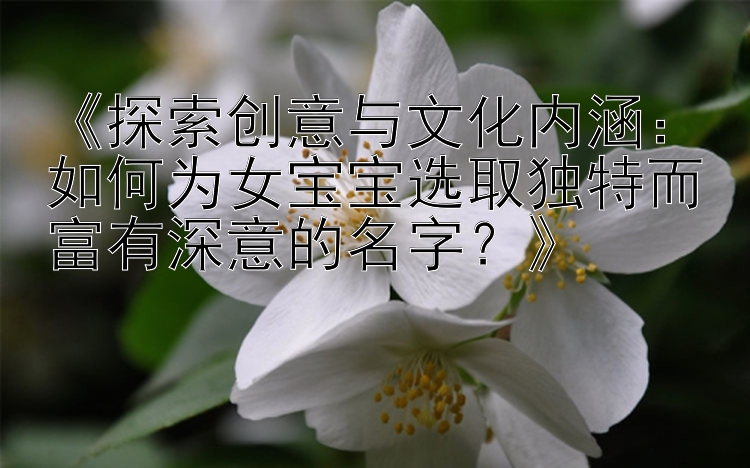 《探索创意与文化内涵：如何为女宝宝选取独特而富有深意的名字？》