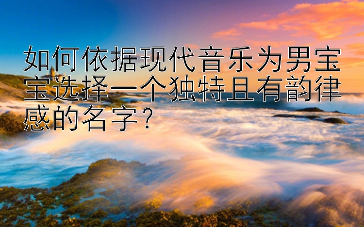 如何依据现代音乐为男宝宝选择一个独特且有韵律感的名字？