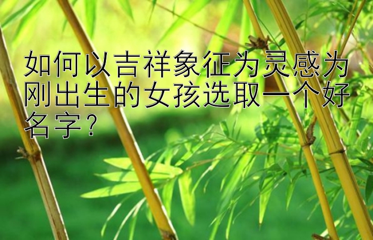 如何以吉祥象征为灵感为刚出生的女孩选取一个好名字？