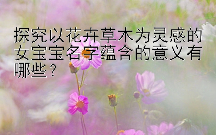 探究以花卉草木为灵感的女宝宝名字蕴含的意义有哪些？