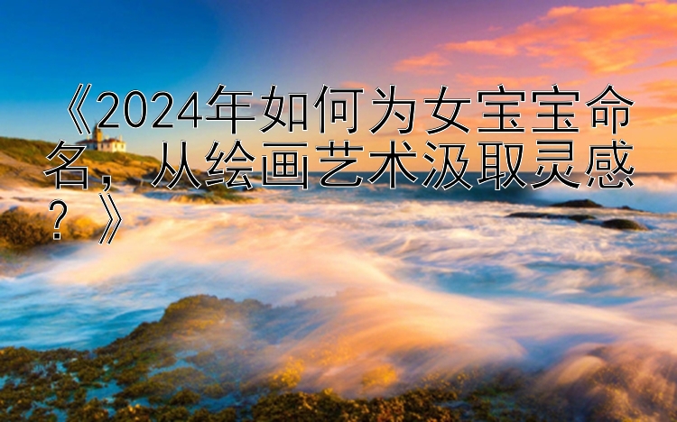 《2024年如何为女宝宝命名，从绘画艺术汲取灵感？》