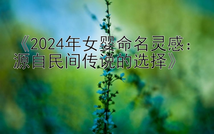 《2024年女婴命名灵感：源自民间传说的选择》