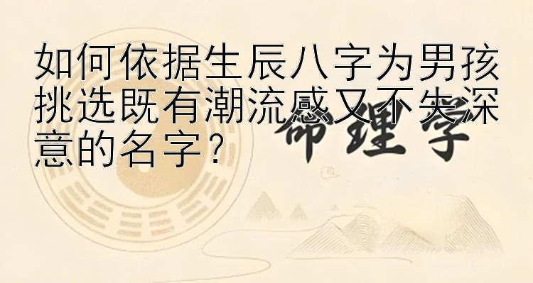 如何依据生辰八字为男孩挑选既有潮流感又不失深意的名字？