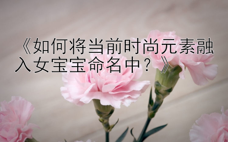 《如何将当前时尚元素融入女宝宝命名中？》