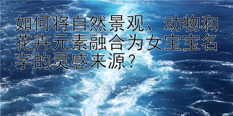 如何将自然景观、动物和花卉元素融合为女宝宝名字的灵感来源？