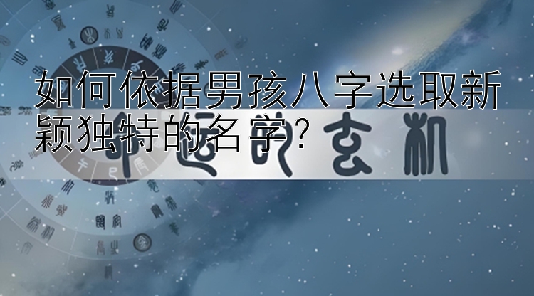 如何依据男孩八字选取新颖独特的名字？