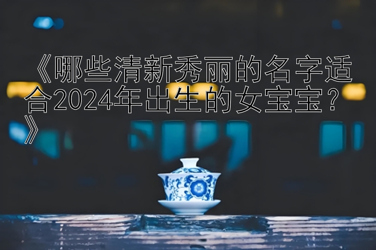 《哪些清新秀丽的名字适合2024年出生的女宝宝？》