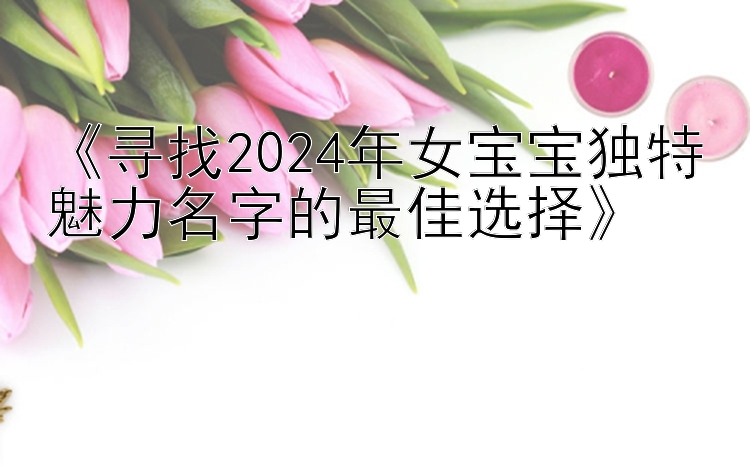 《寻找2024年女宝宝独特魅力名字的最佳选择》