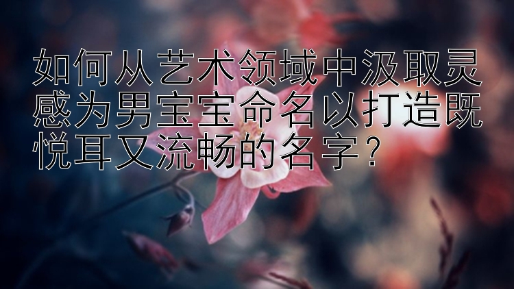 如何从艺术领域中汲取灵感为男宝宝命名以打造既悦耳又流畅的名字？