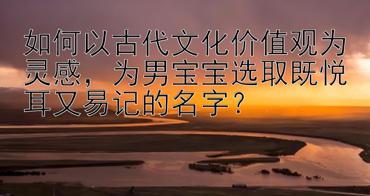 如何以古代文化价值观为灵感，为男宝宝选取既悦耳又易记的名字？