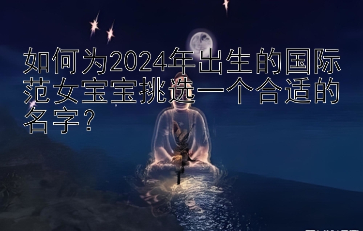 如何为2024年出生的国际范女宝宝挑选一个合适的名字？