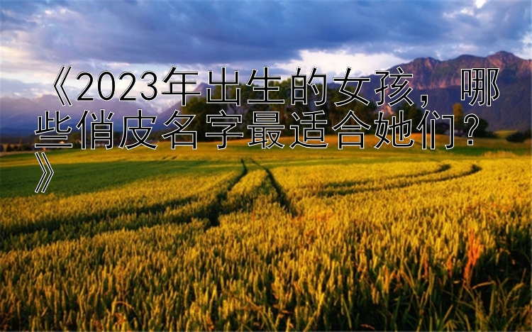 《2023年出生的女孩，哪些俏皮名字最适合她们？》