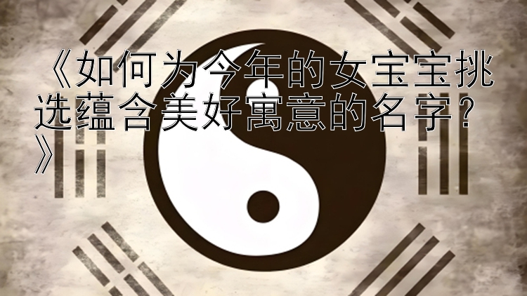 《如何为今年的女宝宝挑选蕴含美好寓意的名字？》