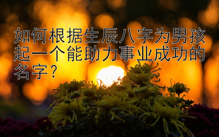 如何根据生辰八字为男孩起一个能助力事业成功的名字？