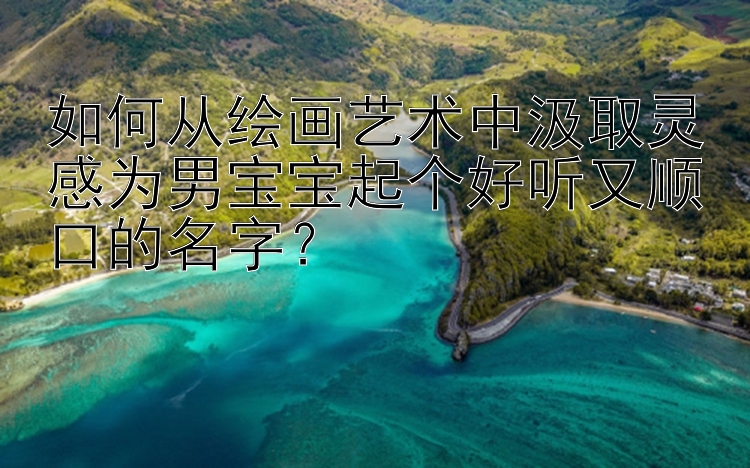 如何从绘画艺术中汲取灵感为男宝宝起个好听又顺口的名字？