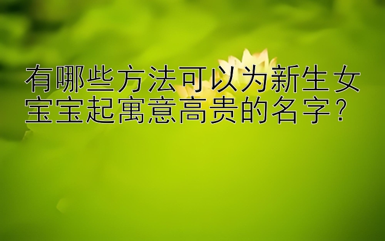 有哪些方法可以为新生女宝宝起寓意高贵的名字？