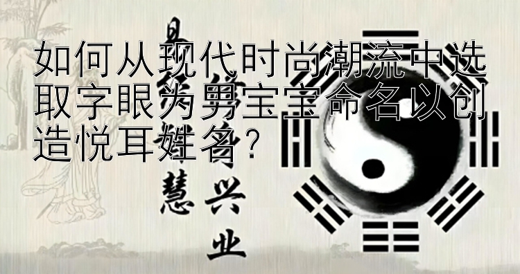 如何从现代时尚潮流中选取字眼为男宝宝命名以创造悦耳姓名？