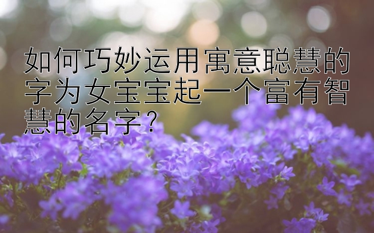 如何巧妙运用寓意聪慧的字为女宝宝起一个富有智慧的名字？