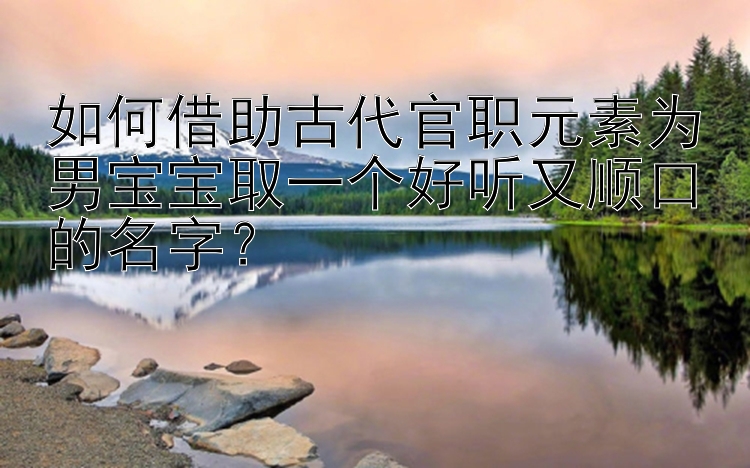 如何借助古代官职元素为男宝宝取一个好听又顺口的名字？