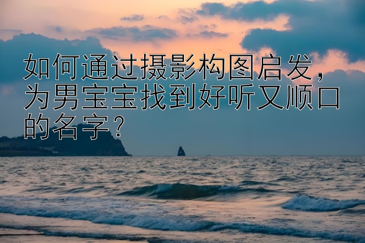 如何通过摄影构图启发，为男宝宝找到好听又顺口的名字？