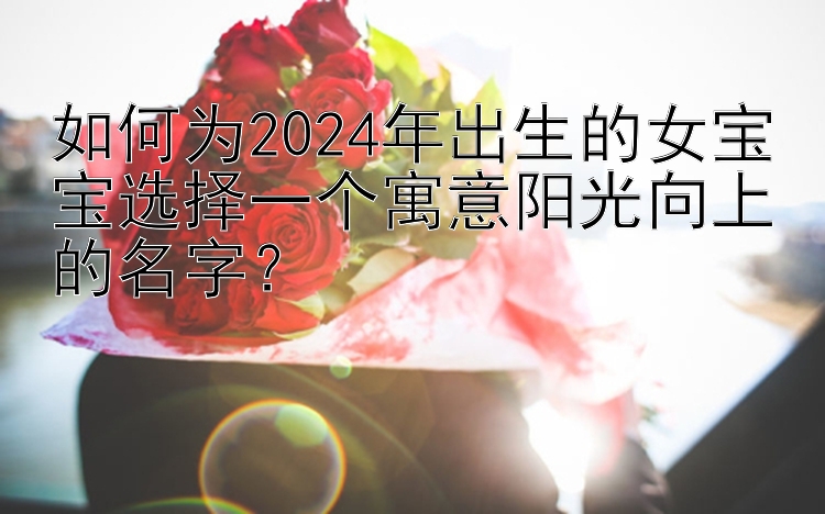 如何为2024年出生的女宝宝选择一个寓意阳光向上的名字？