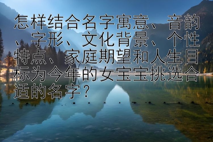 怎样结合名字寓意、音韵、字形、文化背景、个性特点、家庭期望和人生目标为今年的女宝宝挑选合适的名字？