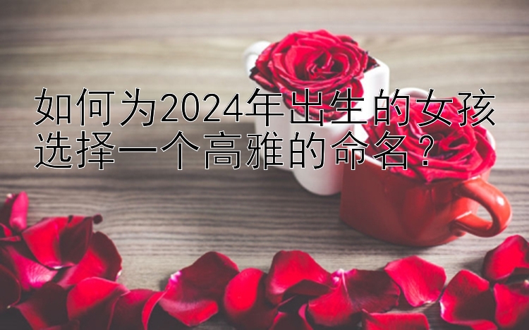 如何为2024年出生的女孩选择一个高雅的命名？