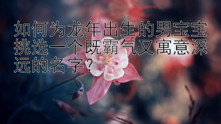 如何为龙年出生的男宝宝挑选一个既霸气又寓意深远的名字？