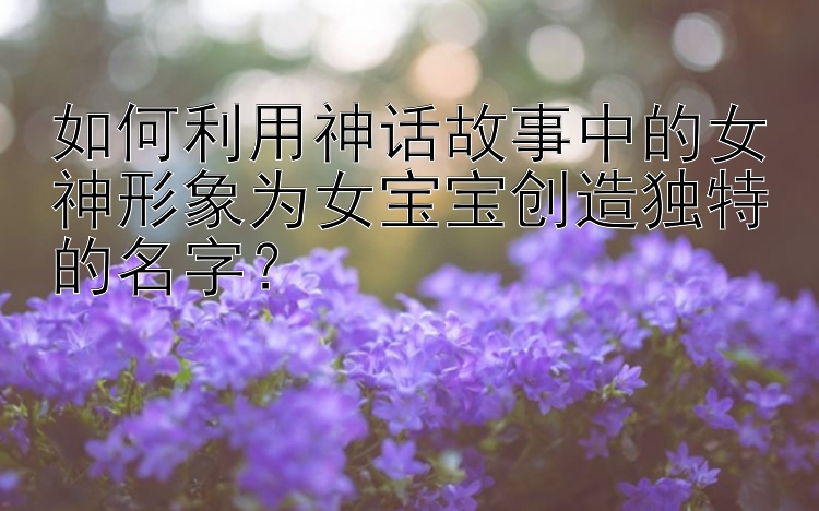 如何利用神话故事中的女神形象为女宝宝创造独特的名字？