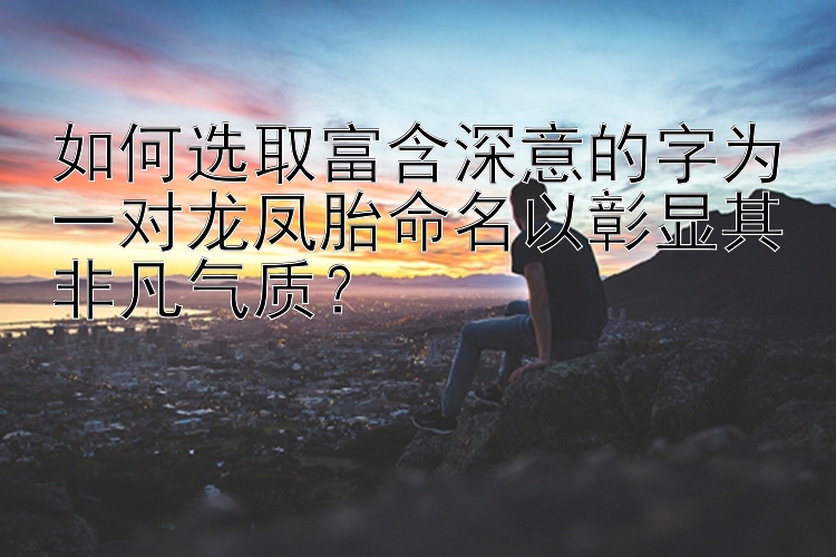 如何选取富含深意的字为一对龙凤胎命名以彰显其非凡气质？