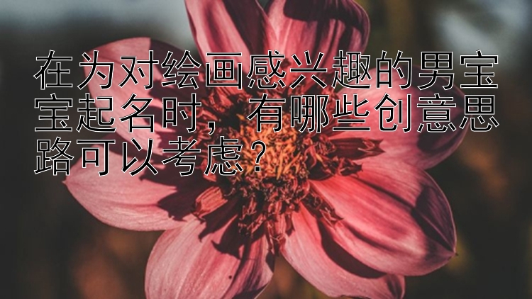 在为对绘画感兴趣的男宝宝起名时，有哪些创意思路可以考虑？