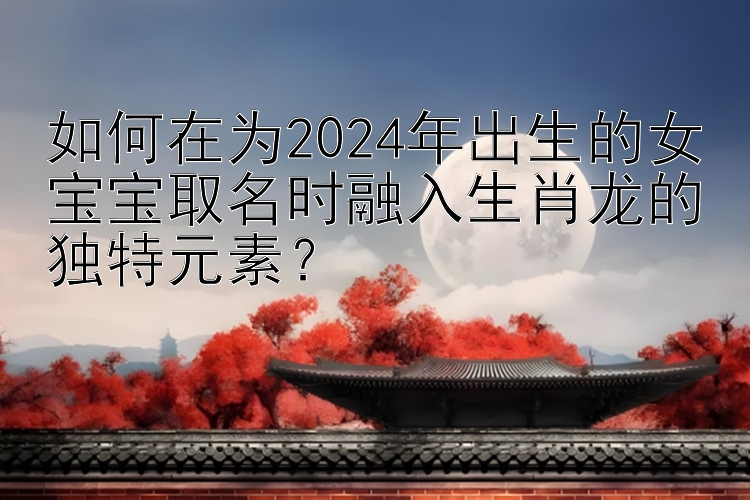 如何在为2024年出生的女宝宝取名时融入生肖龙的独特元素？